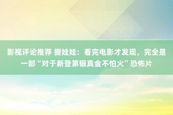 影视评论推荐 握娃娃：看完电影才发现，完全是一部“对于新登第锻真金不怕火”恐怖片