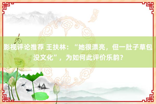 影视评论推荐 王扶林：“她很漂亮，但一肚子草包没文化”，为如何此评价乐韵？