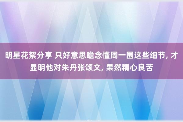 明星花絮分享 只好意思瞻念懂周一围这些细节, 才显明他对朱丹张颂文, 果然精心良苦