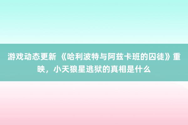 游戏动态更新 《哈利波特与阿兹卡班的囚徒》重映，小天狼星逃狱的真相是什么