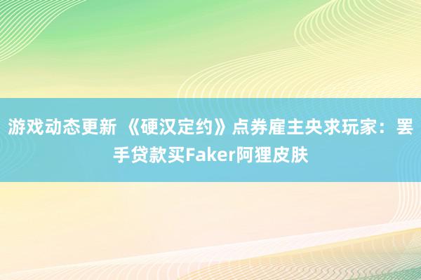 游戏动态更新 《硬汉定约》点券雇主央求玩家：罢手贷款买Faker阿狸皮肤