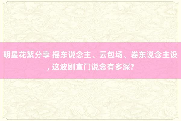 明星花絮分享 摇东说念主、云包场、卷东说念主设, 这波剧宣门说念有多深?