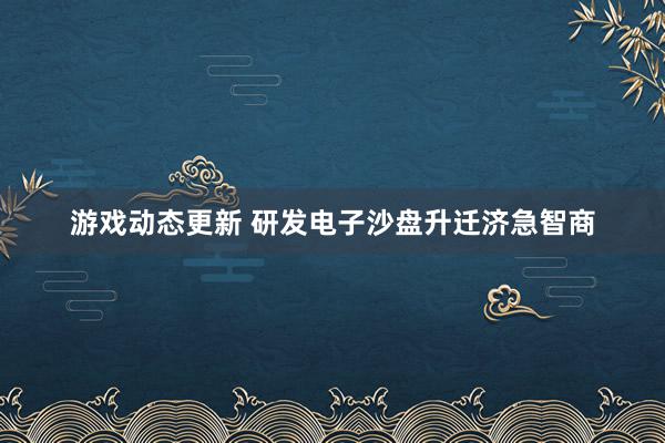 游戏动态更新 研发电子沙盘升迁济急智商