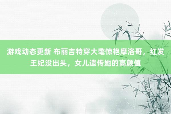 游戏动态更新 布丽吉特穿大氅惊艳摩洛哥，红发王妃没出头，女儿遗传她的高颜值