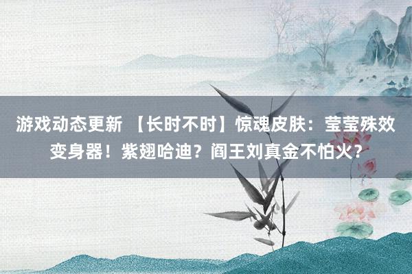 游戏动态更新 【长时不时】惊魂皮肤：莹莹殊效变身器！紫翅哈迪？阎王刘真金不怕火？