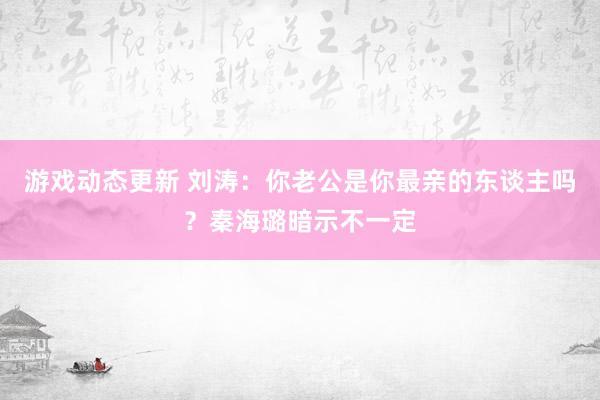 游戏动态更新 刘涛：你老公是你最亲的东谈主吗？秦海璐暗示不一定