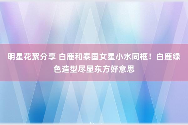 明星花絮分享 白鹿和泰国女星小水同框！白鹿绿色造型尽显东方好意思