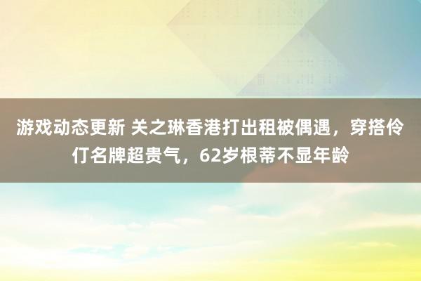 游戏动态更新 关之琳香港打出租被偶遇，穿搭伶仃名牌超贵气，62岁根蒂不显年龄