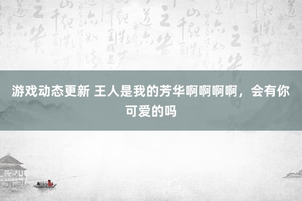 游戏动态更新 王人是我的芳华啊啊啊啊，会有你可爱的吗