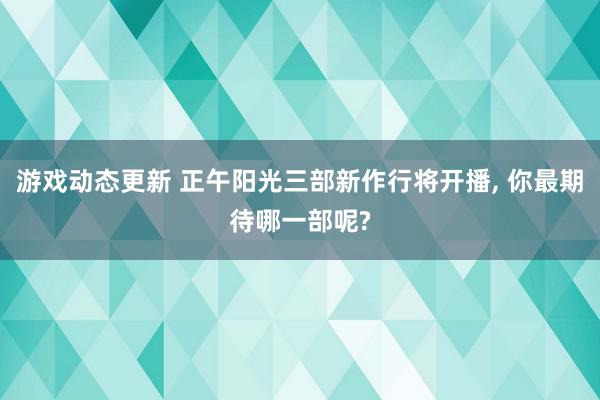 游戏动态更新 正午阳光三部新作行将开播, 你最期待哪一部呢?