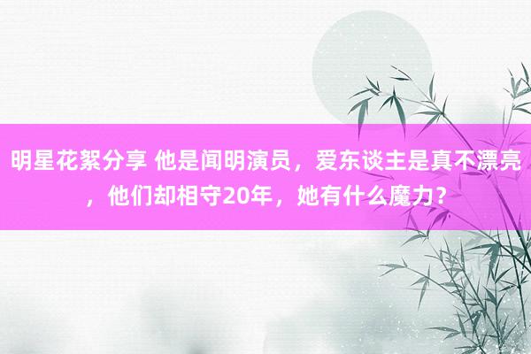 明星花絮分享 他是闻明演员，爱东谈主是真不漂亮，他们却相守20年，她有什么魔力？