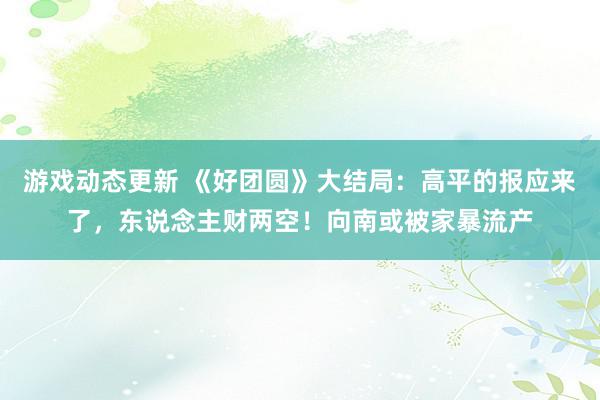 游戏动态更新 《好团圆》大结局：高平的报应来了，东说念主财两空！向南或被家暴流产