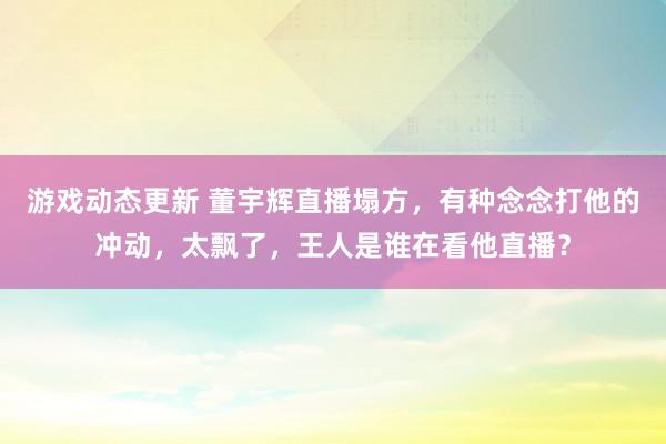 游戏动态更新 董宇辉直播塌方，有种念念打他的冲动，太飘了，王人是谁在看他直播？