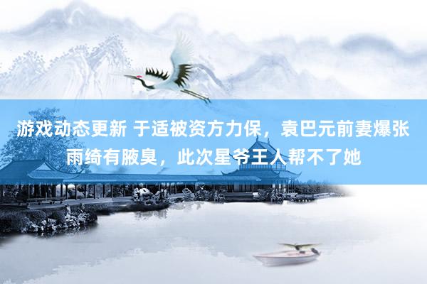 游戏动态更新 于适被资方力保，袁巴元前妻爆张雨绮有腋臭，此次星爷王人帮不了她