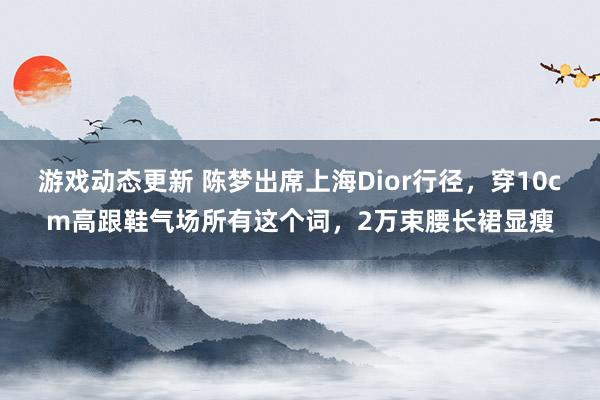 游戏动态更新 陈梦出席上海Dior行径，穿10cm高跟鞋气场所有这个词，2万束腰长裙显瘦