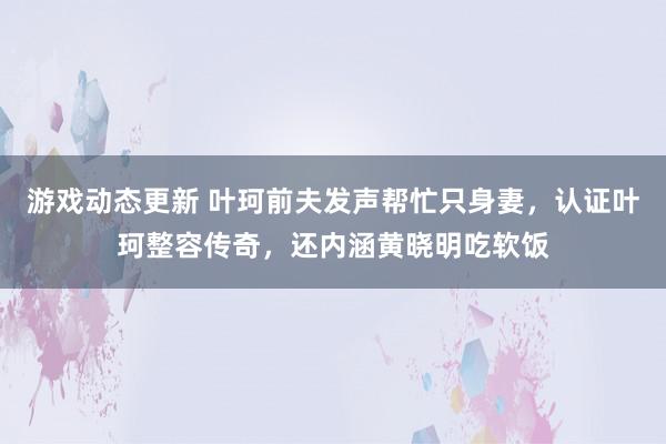 游戏动态更新 叶珂前夫发声帮忙只身妻，认证叶珂整容传奇，还内涵黄晓明吃软饭