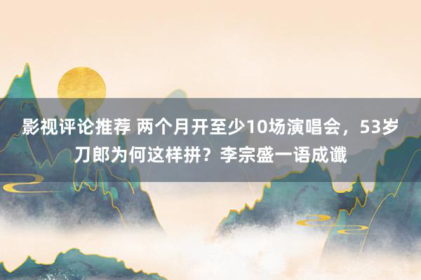 影视评论推荐 两个月开至少10场演唱会，53岁刀郎为何这样拼？李宗盛一语成谶