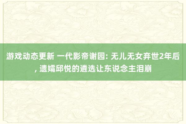 游戏动态更新 一代影帝谢园: 无儿无女弃世2年后, 遗孀邱悦的遴选让东说念主泪崩