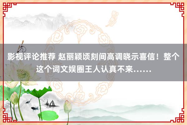 影视评论推荐 赵丽颖顷刻间高调晓示喜信！整个这个词文娱圈王人认真不来……