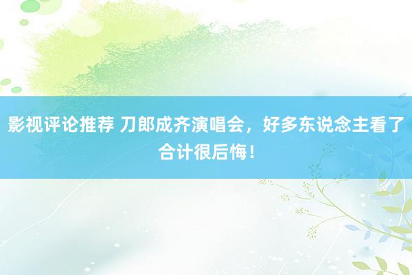 影视评论推荐 刀郎成齐演唱会，好多东说念主看了合计很后悔！