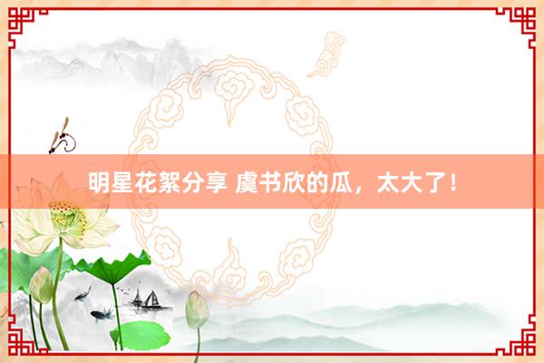 明星花絮分享 虞书欣的瓜，太大了！