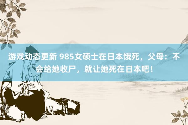 游戏动态更新 985女硕士在日本饿死，父母：不会给她收尸，就让她死在日本吧！