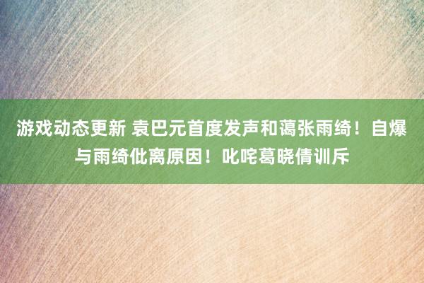 游戏动态更新 袁巴元首度发声和蔼张雨绮！自爆与雨绮仳离原因！叱咤葛晓倩训斥