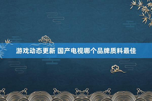 游戏动态更新 国产电视哪个品牌质料最佳