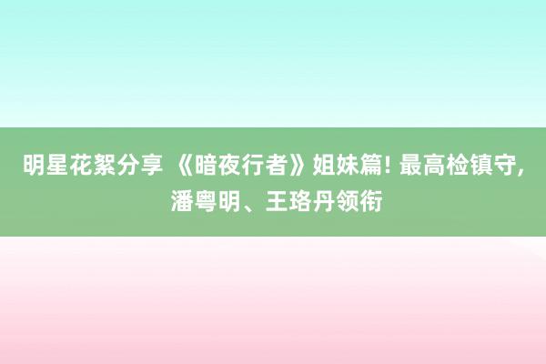 明星花絮分享 《暗夜行者》姐妹篇! 最高检镇守, 潘粤明、王珞丹领衔