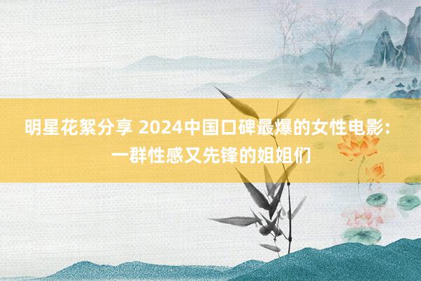 明星花絮分享 2024中国口碑最爆的女性电影: 一群性感又先锋的姐姐们