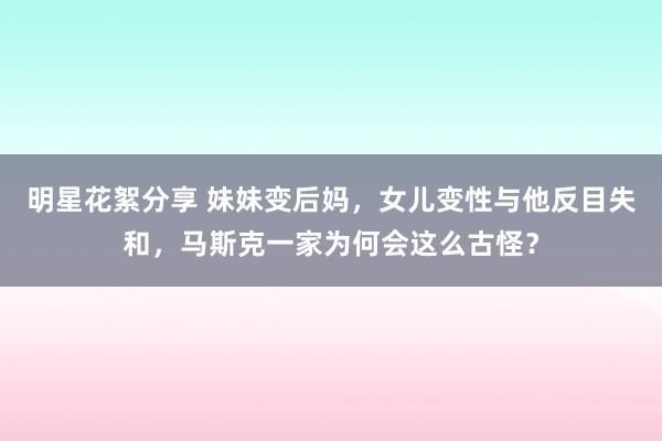 明星花絮分享 妹妹变后妈，女儿变性与他反目失和，马斯克一家为何会这么古怪？