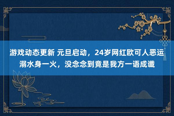 游戏动态更新 元旦启动，24岁网红欧可人恶运溺水身一火，没念念到竟是我方一语成谶