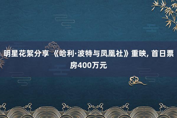 明星花絮分享 《哈利·波特与凤凰社》重映, 首日票房400万元