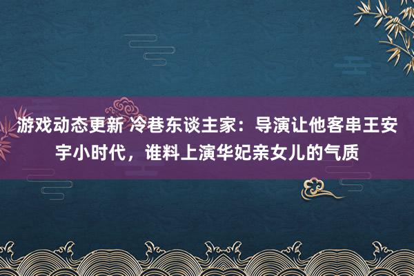 游戏动态更新 冷巷东谈主家：导演让他客串王安宇小时代，谁料上演华妃亲女儿的气质