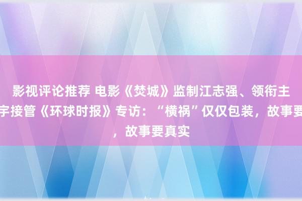 影视评论推荐 电影《焚城》监制江志强、领衔主演白宇接管《环球时报》专访：“横祸”仅仅包装，故事要真实