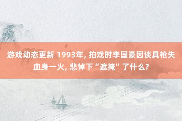 游戏动态更新 1993年, 拍戏时李国豪因谈具枪失血身一火, 悲悼下“遮掩”了什么?