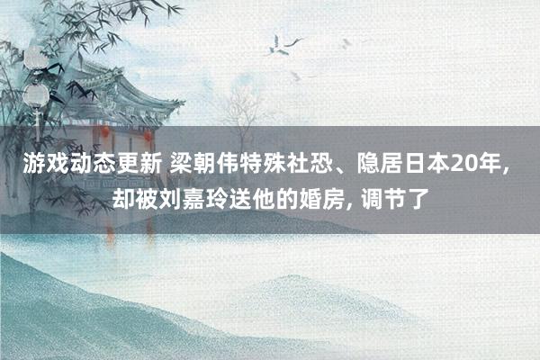 游戏动态更新 梁朝伟特殊社恐、隐居日本20年, 却被刘嘉玲送他的婚房, 调节了