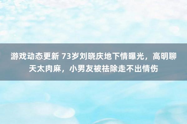 游戏动态更新 73岁刘晓庆地下情曝光，高明聊天太肉麻，小男友被祛除走不出情伤