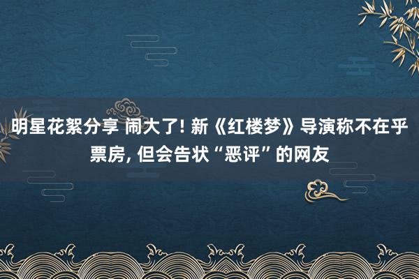 明星花絮分享 闹大了! 新《红楼梦》导演称不在乎票房, 但会告状“恶评”的网友