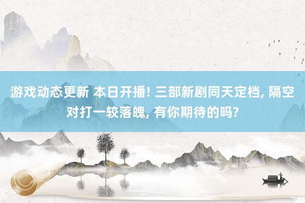 游戏动态更新 本日开播! 三部新剧同天定档, 隔空对打一较落魄, 有你期待的吗?