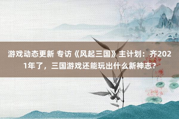 游戏动态更新 专访《风起三国》主计划：齐2021年了，三国游戏还能玩出什么新神志？