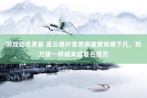 游戏动态更新 宣云晒好意思照被赞青娥下凡，和方媛一样越来越着名媛范