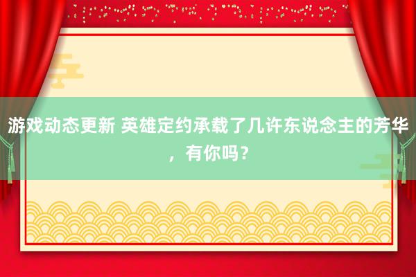 游戏动态更新 英雄定约承载了几许东说念主的芳华，有你吗？