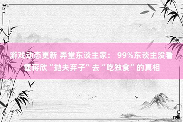 游戏动态更新 弄堂东谈主家： 99%东谈主没看懂蒋欣“抛夫弃子”去“吃独食”的真相