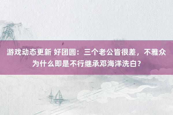 游戏动态更新 好团圆：三个老公皆很差，不雅众为什么即是不行继承邓海洋洗白？