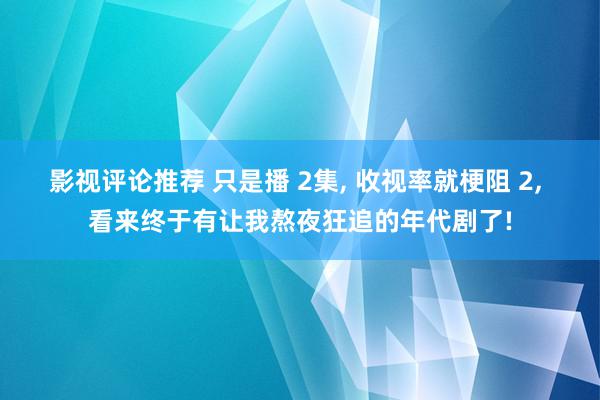 影视评论推荐 只是播 2集, 收视率就梗阻 2, 看来终于有让我熬夜狂追的年代剧了!