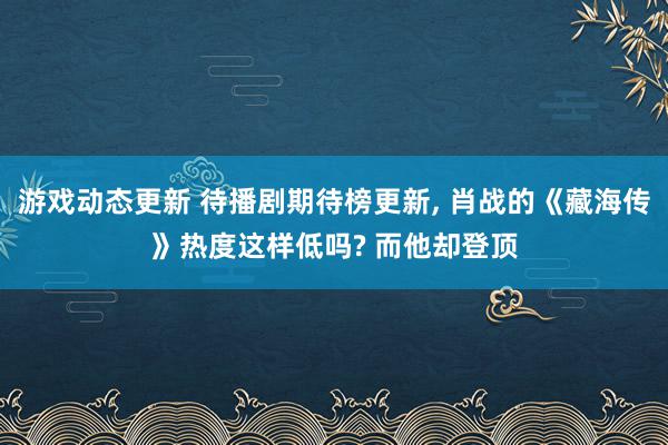 游戏动态更新 待播剧期待榜更新, 肖战的《藏海传》热度这样低吗? 而他却登顶