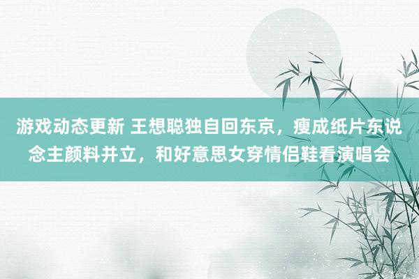 游戏动态更新 王想聪独自回东京，瘦成纸片东说念主颜料并立，和好意思女穿情侣鞋看演唱会