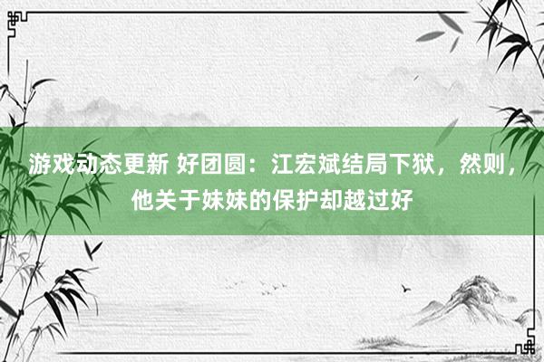 游戏动态更新 好团圆：江宏斌结局下狱，然则，他关于妹妹的保护却越过好