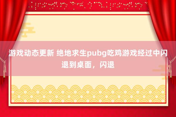 游戏动态更新 绝地求生pubg吃鸡游戏经过中闪退到桌面，闪退